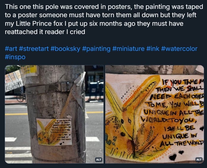 A screenshot from Bluesky that reads: This one this pole was covered in posters, the painting was taped to a poster someone must have torn them all down but they left my Little Prince fox I put up six months ago they must have reattached it reader I cried and a bunch of hashtags. Two images of the above fox painting below the text, the painting is weathered and placed alone on a silver pole covered in fragments of posters and tape.