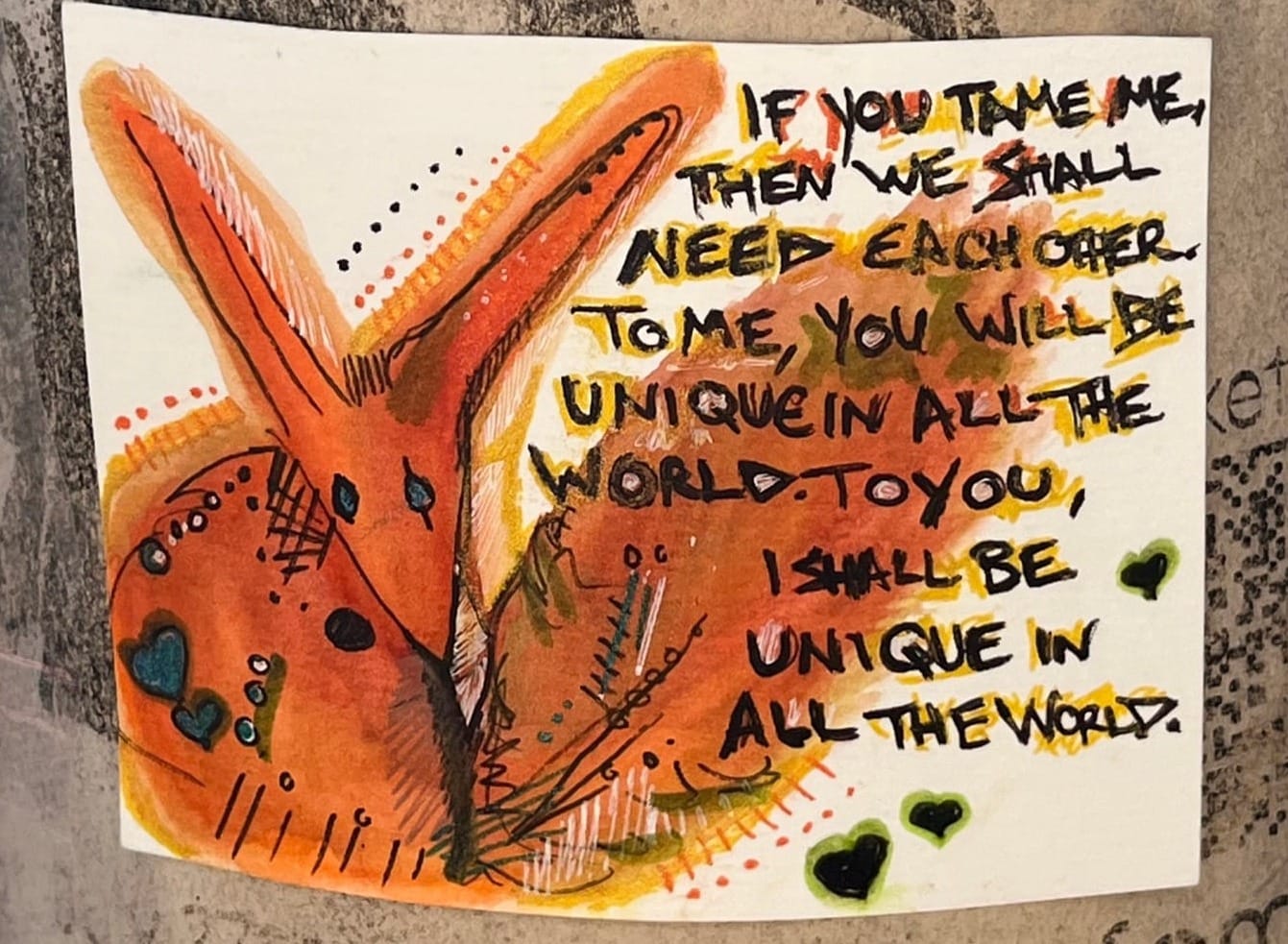 A small drawing of the fox from the book The Little Prince. The words: If you tame me, then we shall need each other. To me, you will be unique in all the world. To you, I shall be unique in all the world. are written on it